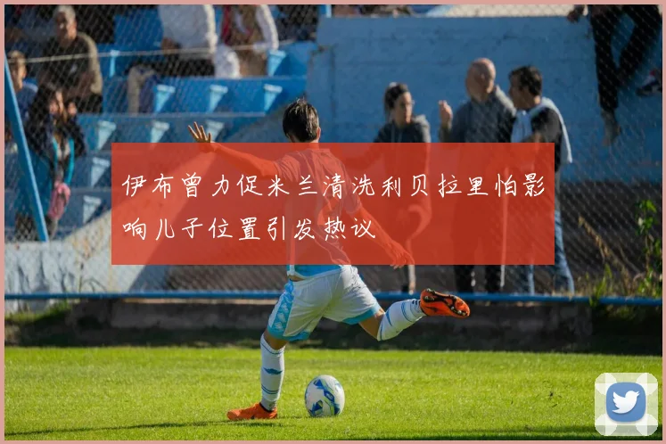 伊布曾力促米兰清洗利贝拉里怕影响儿子位置引发热议