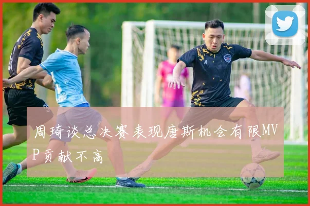 周琦谈总决赛表现唐斯机会有限MVP贡献不高