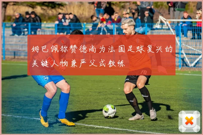 姆巴佩称赞德尚为法国足球复兴的关键人物兼严父式教练
