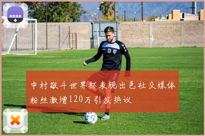 中村敬斗世界杯表现出色社交媒体粉丝激增120万引发热议
