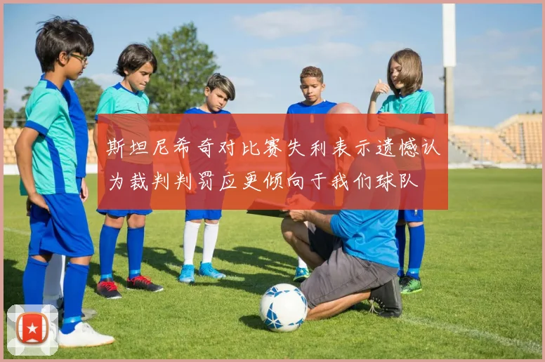 斯坦尼希奇对比赛失利表示遗憾认为裁判判罚应更倾向于我们球队
