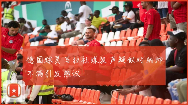德国球员马拉社媒发声疑似对纳帅不满引发热议