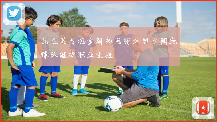 瓦兰若与掘金解约或将加盟立陶宛球队继续职业生涯
