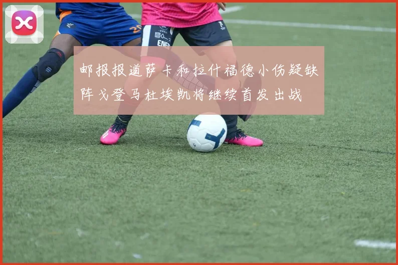 邮报报道萨卡和拉什福德小伤疑缺阵戈登马杜埃凯将继续首发出战