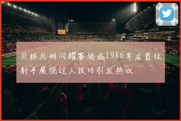 贝林厄姆闪耀赛场成1986年后首位射手展现过人技巧引发热议