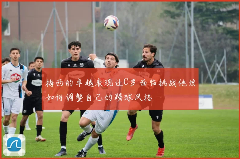 梅西的卓越表现让C罗面临挑战他该如何调整自己的踢球风格