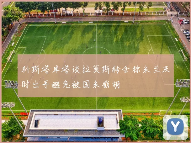科斯塔库塔谈拉莫斯转会称米兰及时出手避免被国米截胡