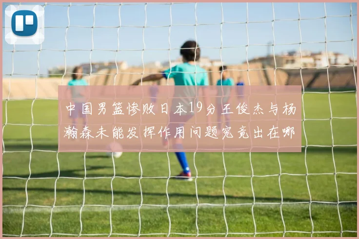 中国男篮惨败日本19分王俊杰与杨瀚森未能发挥作用问题究竟出在哪儿
