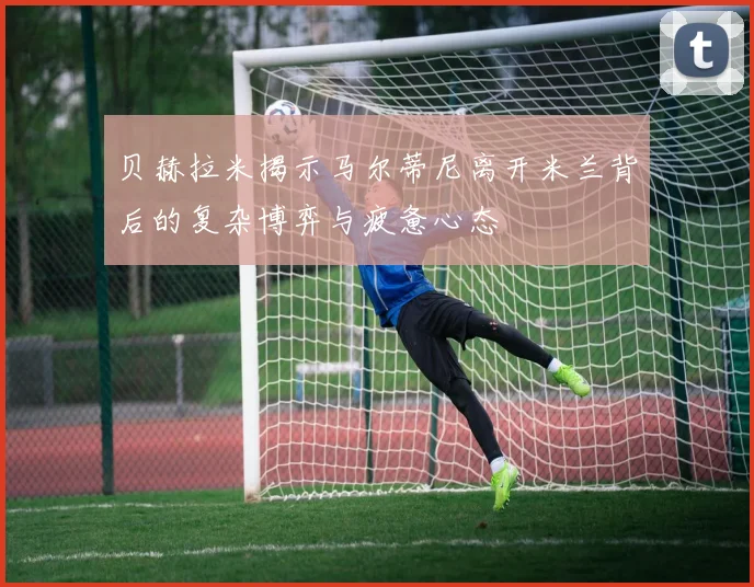贝赫拉米揭示马尔蒂尼离开米兰背后的复杂博弈与疲惫心态