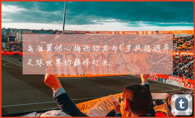 高准翼倾心梅西称其与C罗风格迥异足球世界的巅峰对决