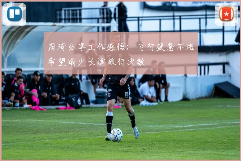 周琦分享工作感悟：飞行疲惫不堪希望减少长途旅行次数