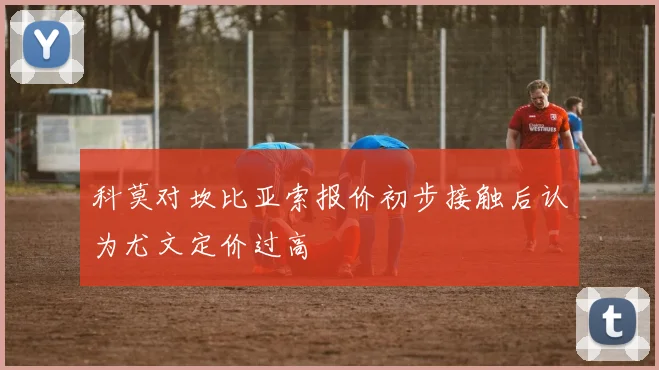 科莫对坎比亚索报价初步接触后认为尤文定价过高